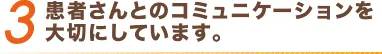 3 患者さんとのコミュニケーションを大切にしています。